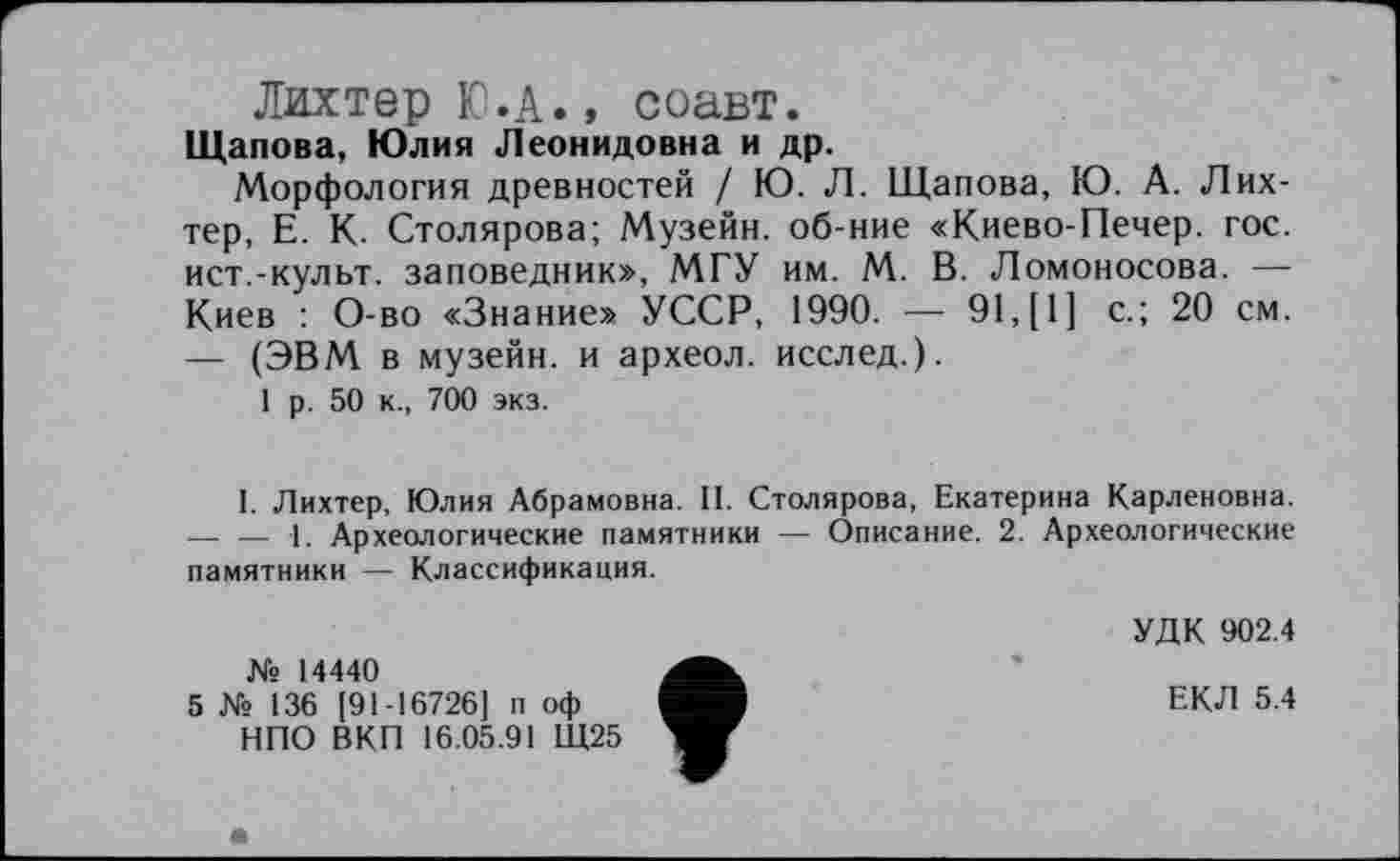 ﻿Лихтер Ю.А., соавт.
Щапова, Юлия Леонидовна и др.
Морфология древностей / Ю. Л. Щапова, Ю. А. Лихтер, Е. К. Столярова; Музейн. об-ние «Киево-Печер. гос. ист.-культ, заповедник», МГУ им. М. В. Ломоносова. — Киев : О-во «Знание» УССР, 1990. — 91,[1] с.; 20 см. — (ЭВМ в музейн. и археол. исслед.).
1 р. 50 к., 700 экз.
I. Лихтер, Юлия Абрамовна. II. Столярова, Екатерина Карленовна. — — 1. Археологические памятники — Описание. 2. Археологические памятники — Классификация.
№ 14440
5 № 136 [91-16726] п оф НПО ВКП 16.05.91 Щ25
УДК 902.4
ЕКЛ 5.4